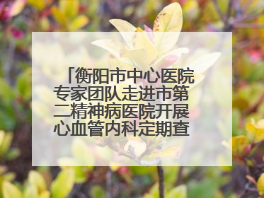 衡阳市中心医院专家团队走进市第二精神病医院开展心血管内科定期查房活动